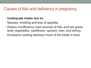 Causes of folic acid deficiency in pregnancy
• Inadequate intake due to:
• Nausea, vomiting and loss of appetite.
• Dietary insufficiency main sources of folic acid are green
leafy vegetables, cauliflower, spinach, liver, and kidney.
• Excessive cooking destroys much of the folate in food.
 