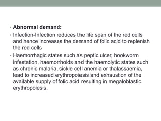 • Abnormal demand:
• Infection-Infection reduces the life span of the red cells
and hence increases the demand of folic acid to replenish
the red cells
• Haemorrhagic states such as peptic ulcer, hookworm
infestation, haemorrhoids and the haemolytic states such
as chronic malaria, sickle cell anemia or thalassaemia,
lead to increased erythropoiesis and exhaustion of the
available supply of folic acid resulting in megaloblastic
erythropoiesis.
 