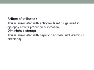 • Failure of utilisation
• This is associated with anticonvulsant drugs used in
epilepsy or with presence of infection.
Diminished storage-
• This is associated with hepatic disorders and vitamin C
deficiency
 