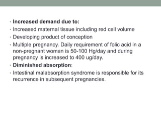 • Increased demand due to:
• Increased maternal tissue including red cell volume
• Developing product of conception
• Multiple pregnancy. Daily requirement of folic acid in a
non-pregnant woman is 50-100 Hg/day and during
pregnancy is increased to 400 ug/day.
• Diminished absorption:
• Intestinal malabsorption syndrome is responsible for its
recurrence in subsequent pregnancies.
 