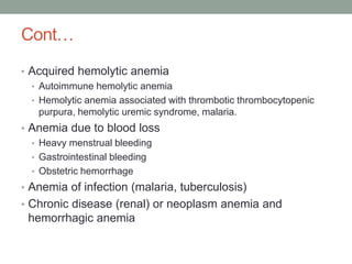 Cont…
• Acquired hemolytic anemia
• Autoimmune hemolytic anemia
• Hemolytic anemia associated with thrombotic thrombocytopenic
purpura, hemolytic uremic syndrome, malaria.
• Anemia due to blood loss
• Heavy menstrual bleeding
• Gastrointestinal bleeding
• Obstetric hemorrhage
• Anemia of infection (malaria, tuberculosis)
• Chronic disease (renal) or neoplasm anemia and
hemorrhagic anemia
 