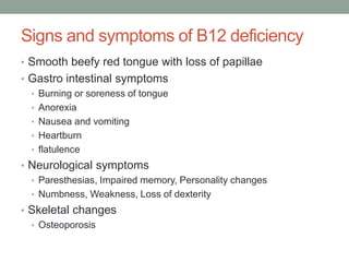 Signs and symptoms of B12 deficiency
• Smooth beefy red tongue with loss of papillae
• Gastro intestinal symptoms
• Burning or soreness of tongue
• Anorexia
• Nausea and vomiting
• Heartburn
• flatulence
• Neurological symptoms
• Paresthesias, Impaired memory, Personality changes
• Numbness, Weakness, Loss of dexterity
• Skeletal changes
• Osteoporosis
 