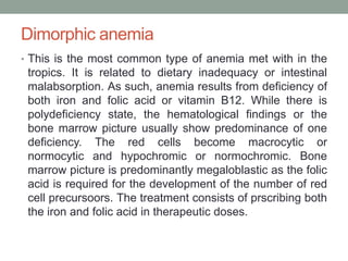 Dimorphic anemia
• This is the most common type of anemia met with in the
tropics. It is related to dietary inadequacy or intestinal
malabsorption. As such, anemia results from deficiency of
both iron and folic acid or vitamin B12. While there is
polydeficiency state, the hematological findings or the
bone marrow picture usually show predominance of one
deficiency. The red cells become macrocytic or
normocytic and hypochromic or normochromic. Bone
marrow picture is predominantly megaloblastic as the folic
acid is required for the development of the number of red
cell precursoors. The treatment consists of prscribing both
the iron and folic acid in therapeutic doses.
 