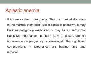 Aplastic anemia
• It is rarely seen in pregnancy. There is marked decrease
in the marrow stem cells. Exact cause is unknown. It may
be immunologically medicated or may be an autosomal
recessive inheritance. In about 30% of cases, anemia
improves once pregnancy is terminated. The significant
complications in pregnancy are haemorrhage and
infection
 
