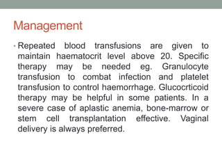 Management
• Repeated blood transfusions are given to
maintain haematocrit level above 20. Specific
therapy may be needed eg. Granulocyte
transfusion to combat infection and platelet
transfusion to control haemorrhage. Glucocrticoid
therapy may be helpful in some patients. In a
severe case of aplastic anemia, bone-marrow or
stem cell transplantation effective. Vaginal
delivery is always preferred.
 