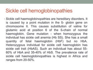 Sickle cell hemoglobinopathies
• Sickle cell haemoglobinopathies are hereditary disorders. It
is caused by a point mutation in the ß- globin gene on
chromosome II. This causes substitution of valine for
glutamic acid at position 6 of the ß-chain of normal
haemoglobin. Gene mutation - when homozygous the
individual has sickle cell anemia (Hb SS). She has a small
quantity of fetal haemoglobin (HbF) but no HbA.
Heterozygous individual for sickle cell haemoglobin has
sickle cell trait (HbAS). Such an individual has about 55-
60% of HbA and 35-40% of HbS. The prevalence rate of
sickle cell haemoglobinopathies is highest in Africa and
ranges from 20-50%.
 