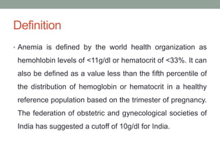 Definition
• Anemia is defined by the world health organization as
hemohlobin levels of <11g/dl or hematocrit of <33%. It can
also be defined as a value less than the fifth percentile of
the distribution of hemoglobin or hematocrit in a healthy
reference population based on the trimester of pregnancy.
The federation of obstetric and gynecological societies of
India has suggested a cutoff of 10g/dl for India.
 