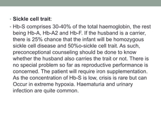 • Sickle cell trait:
• Hb-S comprises 30-40% of the total haemoglobin, the rest
being Hb-A, Hb-A2 and Hb-F. If the husband is a carrier,
there is 25% chance that the infant will be homozygous
sickle cell disease and 50%o-sickle cell trait. As such,
preconceptional counseling should be done to know
whether the husband also carries the trait or not. There is
no special problem so far as reproductive performance is
concerned. The patient will require iron supplementation.
As the concentration of Hb-S is low, crisis is rare but can
Occur in extreme hypoxia. Haematuria and urinary
infection are quite common.
 