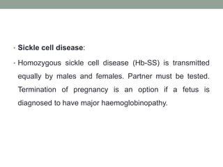 • Sickle cell disease:
• Homozygous sickle cell disease (Hb-SS) is transmitted
equally by males and females. Partner must be tested.
Termination of pregnancy is an option if a fetus is
diagnosed to have major haemoglobinopathy.
 