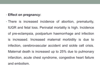 • Effect on pregnancy:
• There is increased incidence of abortion, prematurity,
IUGR and fetal loss. Perinatal mortality is high. Incidence
of pre-eclampsia, postpartum haemorrhage and infection
is increased. Increased maternal morbidity is due to
infection, cerebrovascular accident and sickle cell crisis.
Maternal death is increased up to 25% due to pulmonary
infarction, acute chest syndrome, congestive heart failure
and embolism.
 