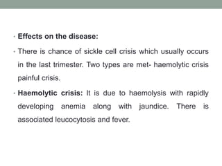 • Effects on the disease:
• There is chance of sickle cell crisis which usually occurs
in the last trimester. Two types are met- haemolytic crisis
painful crisis.
• Haemolytic crisis: lt is due to haemolysis with rapidly
developing anemia along with jaundice. There is
associated leucocytosis and fever.
 