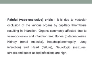 • Painful (vaso-occlusive) crisis : It is due to vascular
occlusion of the various organs by capillary thrombosis
resulting in infarction. Organs commonly affected due to
vaso-occlusion and infarction are: Bones (osteonecrosis),
Kidney (renal medulla), hepatosplenomegaly, Lung
infarction) and Heart (failure), Neurologic (seizures,
stroke) and super added infections are high.
 