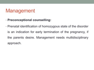 Management
• Preconceptional counselling:
• Prenatal identification of homozygous state of the disorder
is an indication for early termination of the pregnancy, if
the parents desire. Management needs multidisciplinary
approach.
 