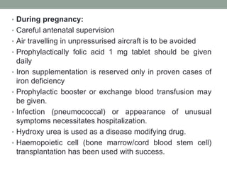 • During pregnancy:
• Careful antenatal supervision
• Air travelling in unpressurised aircraft is to be avoided
• Prophylactically folic acid 1 mg tablet should be given
daily
• Iron supplementation is reserved only in proven cases of
iron deficiency
• Prophylactic booster or exchange blood transfusion may
be given.
• Infection (pneumococcal) or appearance of unusual
symptoms necessitates hospitalization.
• Hydroxy urea is used as a disease modifying drug.
• Haemopoietic cell (bone marrow/cord blood stem cell)
transplantation has been used with success.
 