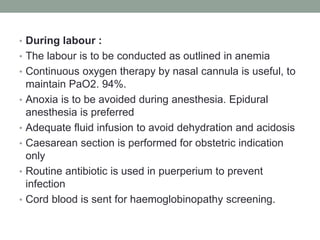 • During labour :
• The labour is to be conducted as outlined in anemia
• Continuous oxygen therapy by nasal cannula is useful, to
maintain PaO2. 94%.
• Anoxia is to be avoided during anesthesia. Epidural
anesthesia is preferred
• Adequate fluid infusion to avoid dehydration and acidosis
• Caesarean section is performed for obstetric indication
only
• Routine antibiotic is used in puerperium to prevent
infection
• Cord blood is sent for haemoglobinopathy screening.
 