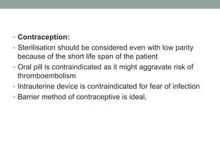 • Contraception:
• Sterilisation should be considered even with low parity
because of the short life span of the patient
• Oral pill is contraindicated as it might aggravate risk of
thromboembolism
• Intrauterine device is contraindicated for fear of infection
• Barrier method of contraceptive is ideal.
 