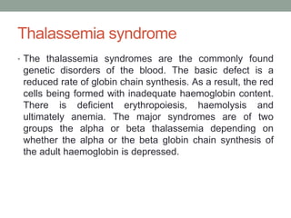 Thalassemia syndrome
• The thalassemia syndromes are the commonly found
genetic disorders of the blood. The basic defect is a
reduced rate of globin chain synthesis. As a result, the red
cells being formed with inadequate haemoglobin content.
There is deficient erythropoiesis, haemolysis and
ultimately anemia. The major syndromes are of two
groups the alpha or beta thalassemia depending on
whether the alpha or the beta globin chain synthesis of
the adult haemoglobin is depressed.
 