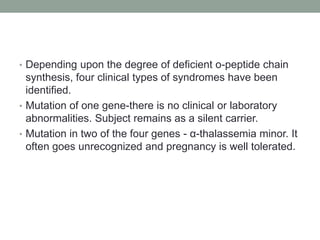 • Depending upon the degree of deficient o-peptide chain
synthesis, four clinical types of syndromes have been
identified.
• Mutation of one gene-there is no clinical or laboratory
abnormalities. Subject remains as a silent carrier.
• Mutation in two of the four genes - α-thalassemia minor. It
often goes unrecognized and pregnancy is well tolerated.
 