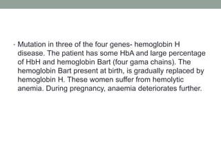 • Mutation in three of the four genes- hemoglobin H
disease. The patient has some HbA and large percentage
of HbH and hemoglobin Bart (four gama chains). The
hemoglobin Bart present at birth, is gradually replaced by
hemoglobin H. These women suffer from hemolytic
anemia. During pregnancy, anaemia deteriorates further.
 
