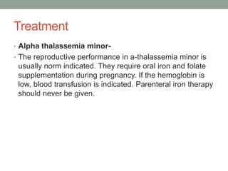Treatment
• Alpha thalassemia minor-
• The reproductive performance in a-thalassemia minor is
usually norm indicated. They require oral iron and folate
supplementation during pregnancy. If the hemoglobin is
low, blood transfusion is indicated. Parenteral iron therapy
should never be given.
 