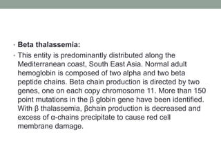• Beta thalassemia:
• This entity is predominantly distributed along the
Mediterranean coast, South East Asia. Normal adult
hemoglobin is composed of two alpha and two beta
peptide chains. Beta chain production is directed by two
genes, one on each copy chromosome 11. More than 150
point mutations in the β globin gene have been identified.
With β thalassemia, βchain production is decreased and
excess of α-chains precipitate to cause red cell
membrane damage.
 