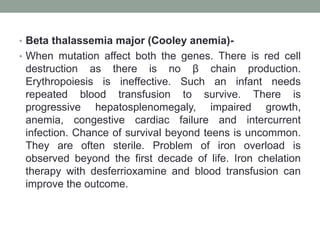 • Beta thalassemia major (Cooley anemia)-
• When mutation affect both the genes. There is red cell
destruction as there is no β chain production.
Erythropoiesis is ineffective. Such an infant needs
repeated blood transfusion to survive. There is
progressive hepatosplenomegaly, impaired growth,
anemia, congestive cardiac failure and intercurrent
infection. Chance of survival beyond teens is uncommon.
They are often sterile. Problem of iron overload is
observed beyond the first decade of life. Iron chelation
therapy with desferrioxamine and blood transfusion can
improve the outcome.
 