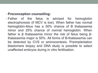 • Preconception counselling:
• Father of the fetus is advised for hemoglobin
electrophoresis (if MCV is low). When father has normal
hemoglobin-fetus has a 50% chance of B thalassemia
minor and 25% chance of normal hemoglobin. When
father is β thalassemia minor the risk of fetus being β-
thalassemia major is 50%. All forms of B-thalassemia can
be detected by CVS or aminocentesis. Preimplantation
blastomere biopsy and DNA study is possible to select
unaffected embryos during in vitro fertilisation.
 