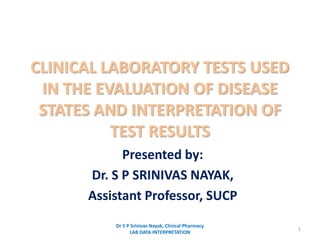 CLINICAL LABORATORY TESTS USED
IN THE EVALUATION OF DISEASE
STATES AND INTERPRETATION OF
TEST RESULTS
Presented by:
Dr. S P SRINIVAS NAYAK,
Assistant Professor, SUCP
1
Dr S P Srinivas Nayak, Clinical Pharmacy
LAB DATA INTERPRETATION
 