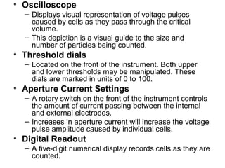 • Oscilloscope
– Displays visual representation of voltage pulses
caused by cells as they pass through the critical
volume.
– This depiction is a visual guide to the size and
number of particles being counted.
• Threshold dials
– Located on the front of the instrument. Both upper
and lower thresholds may be manipulated. These
dials are marked in units of 0 to 100.
• Aperture Current Settings
– A rotary switch on the front of the instrument controls
the amount of current passing between the internal
and external electrodes.
– Increases in aperture current will increase the voltage
pulse amplitude caused by individual cells.
• Digital Readout
– A five-digit numerical display records cells as they are
counted.
 