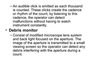 – An audible click is emitted as each thousand
is counted. These clicks create the cadence
or rhythm of the count; by listening to this
cadence, the operator can detect
malfunctions without having to watch
instrument constantly.
• Debris monitor
– Consist of modified microscope lens system
and back light focused on the aperture. The
image of the aperture is transmitted to a small
viewing screen so the operator can detect any
debris interfering with the aperture during a
count.
 