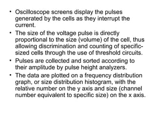 • Oscilloscope screens display the pulses
generated by the cells as they interrupt the
current.
• The size of the voltage pulse is directly
proportional to the size (volume) of the cell, thus
allowing discrimination and counting of specific-
sized cells through the use of threshold circuits.
• Pulses are collected and sorted according to
their amplitude by pulse height analyzers.
• The data are plotted on a frequency distribution
graph, or size distribution histogram, with the
relative number on the y axis and size (channel
number equivalent to specific size) on the x axis.
 