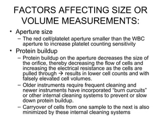 FACTORS AFFECTING SIZE OR
VOLUME MEASUREMENTS:
• Aperture size
– The red cell/platelet aperture smaller than the WBC
aperture to increase platelet counting sensitivity
• Protein buildup
– Protein buildup on the aperture decreases the size of
the orifice, thereby decreasing the flow of cells and
increasing the electrical resistance as the cells are
pulled through  results in lower cell counts and with
falsely elevated cell volumes.
– Older instruments require frequent cleaning and
newer instruments have incorporated “burn curcuits”
or other internal cleaning systems to prevent or slow
down protein buildup.
– Carryover of cells from one sample to the next is also
minimized by these internal cleaning systems
 