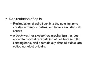 • Recirculation of cells
– Recirculation of cells back into the sensing zone
creates erroneous pulses and falsely elevated cell
counts
– A back-wash or sweep-flow mechanism has been
added to prevent recirculation of cell back into the
sensing zone, and anomalously shaped pulses are
edited out electronically.
 