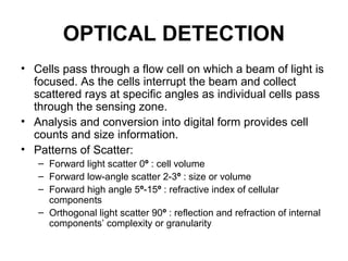 OPTICAL DETECTION
• Cells pass through a flow cell on which a beam of light is
focused. As the cells interrupt the beam and collect
scattered rays at specific angles as individual cells pass
through the sensing zone.
• Analysis and conversion into digital form provides cell
counts and size information.
• Patterns of Scatter:
– Forward light scatter 0º : cell volume
– Forward low-angle scatter 2-3º : size or volume
– Forward high angle 5º-15º : refractive index of cellular
components
– Orthogonal light scatter 90º : reflection and refraction of internal
components’ complexity or granularity
 