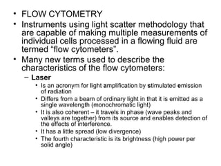 • FLOW CYTOMETRY
• Instruments using light scatter methodology that
are capable of making multiple measurements of
individual cells processed in a flowing fluid are
termed “flow cytometers”.
• Many new terms used to describe the
characteristics of the flow cytometers:
– Laser
• Is an acronym for light amplification by stimulated emission
of radiation
• Differs from a beam of ordinary light in that it is emitted as a
single wavelength (monochromatic light)
• It is also coherent – it travels in phase (wave peaks and
valleys are together) from its source and enables detection of
the effects of interference.
• It has a little spread (low divergence)
• The fourth characteristic is its brightness (high power per
solid angle)
 