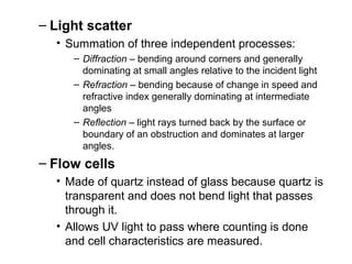 – Light scatter
• Summation of three independent processes:
– Diffraction – bending around corners and generally
dominating at small angles relative to the incident light
– Refraction – bending because of change in speed and
refractive index generally dominating at intermediate
angles
– Reflection – light rays turned back by the surface or
boundary of an obstruction and dominates at larger
angles.
– Flow cells
• Made of quartz instead of glass because quartz is
transparent and does not bend light that passes
through it.
• Allows UV light to pass where counting is done
and cell characteristics are measured.
 
