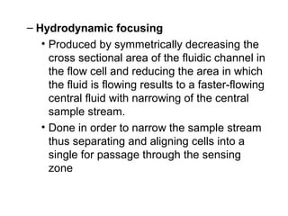 – Hydrodynamic focusing
• Produced by symmetrically decreasing the
cross sectional area of the fluidic channel in
the flow cell and reducing the area in which
the fluid is flowing results to a faster-flowing
central fluid with narrowing of the central
sample stream.
• Done in order to narrow the sample stream
thus separating and aligning cells into a
single for passage through the sensing
zone
 