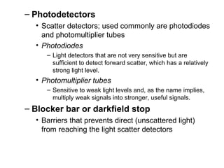 – Photodetectors
• Scatter detectors; used commonly are photodiodes
and photomultiplier tubes
• Photodiodes
– Light detectors that are not very sensitive but are
sufficient to detect forward scatter, which has a relatively
strong light level.
• Photomultiplier tubes
– Sensitive to weak light levels and, as the name implies,
multiply weak signals into stronger, useful signals.
– Blocker bar or darkfield stop
• Barriers that prevents direct (unscattered light)
from reaching the light scatter detectors
 