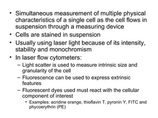 • Simultaneous measurement of multiple physical
characteristics of a single cell as the cell flows in
suspension through a measuring device
• Cells are stained in suspension
• Usually using laser light because of its intensity,
stability and monochromism
• In laser flow cytometers:
– Light scatter is used to measure intrinsic size and
granularity of the cell
– Fluorescence can be used to express extrinsic
features
– Fluorescent dyes used must react with the cellular
component of interest
• Examples: acridine orange, thioflavin T, pyronin Y, FITC and
phycoerythrin (PE)
 