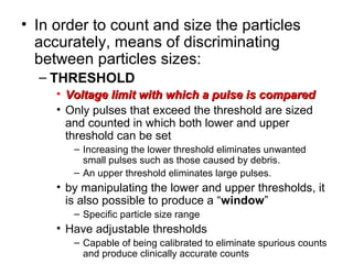 • In order to count and size the particles
accurately, means of discriminating
between particles sizes:
– THRESHOLD
• Voltage limit with which a pulse is comparedVoltage limit with which a pulse is compared
• Only pulses that exceed the threshold are sized
and counted in which both lower and upper
threshold can be set
– Increasing the lower threshold eliminates unwanted
small pulses such as those caused by debris.
– An upper threshold eliminates large pulses.
• by manipulating the lower and upper thresholds, it
is also possible to produce a “window”
– Specific particle size range
• Have adjustable thresholds
– Capable of being calibrated to eliminate spurious counts
and produce clinically accurate counts
 