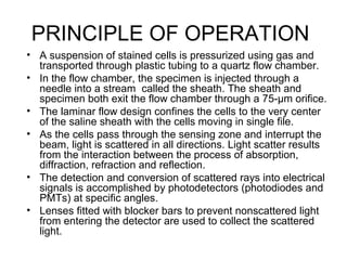 PRINCIPLE OF OPERATION
• A suspension of stained cells is pressurized using gas and
transported through plastic tubing to a quartz flow chamber.
• In the flow chamber, the specimen is injected through a
needle into a stream called the sheath. The sheath and
specimen both exit the flow chamber through a 75-µm orifice.
• The laminar flow design confines the cells to the very center
of the saline sheath with the cells moving in single file.
• As the cells pass through the sensing zone and interrupt the
beam, light is scattered in all directions. Light scatter results
from the interaction between the process of absorption,
diffraction, refraction and reflection.
• The detection and conversion of scattered rays into electrical
signals is accomplished by photodetectors (photodiodes and
PMTs) at specific angles.
• Lenses fitted with blocker bars to prevent nonscattered light
from entering the detector are used to collect the scattered
light.
 
