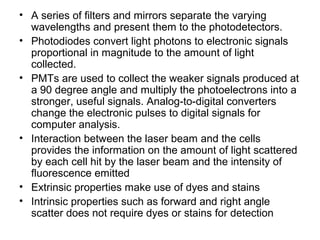 • A series of filters and mirrors separate the varying
wavelengths and present them to the photodetectors.
• Photodiodes convert light photons to electronic signals
proportional in magnitude to the amount of light
collected.
• PMTs are used to collect the weaker signals produced at
a 90 degree angle and multiply the photoelectrons into a
stronger, useful signals. Analog-to-digital converters
change the electronic pulses to digital signals for
computer analysis.
• Interaction between the laser beam and the cells
provides the information on the amount of light scattered
by each cell hit by the laser beam and the intensity of
fluorescence emitted
• Extrinsic properties make use of dyes and stains
• Intrinsic properties such as forward and right angle
scatter does not require dyes or stains for detection
 
