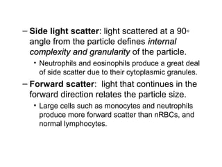 – Side light scatter: light scattered at a 90◦
angle from the particle defines internalinternal
complexity and granularitycomplexity and granularity of the particle.
• Neutrophils and eosinophils produce a great deal
of side scatter due to their cytoplasmic granules.
– Forward scatter: light that continues in the
forward direction relates the particle size.
• Large cells such as monocytes and neutrophils
produce more forward scatter than nRBCs, and
normal lymphocytes.
 