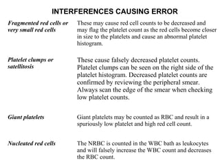 INTERFERENCES CAUSING ERROR
Fragmented red cells or
very small red cells
These may cause red cell counts to be decreased and
may flag the platelet count as the red cells become closer
in size to the platelets and cause an abnormal platelet
histogram.
Platelet clumps or
satellitosis
These cause falsely decreased platelet counts.
Platelet clumps can be seen on the right side of the
platelet histogram. Decreased platelet counts are
confirmed by reviewing the peripheral smear.
Always scan the edge of the smear when checking
low platelet counts.
Giant platelets Giant platelets may be counted as RBC and result in a
spuriously low platelet and high red cell count.
Nucleated red cells The NRBC is counted in the WBC bath as leukocytes
and will falsely increase the WBC count and decreases
the RBC count.
 