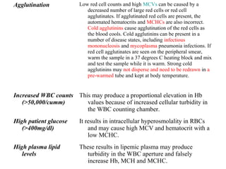 Agglutination Low red cell counts and high MCVs can be caused by a
decreased number of large red cells or red cell
agglutinates. If agglutinated red cells are present, the
automated hematocrits and MCHCs are also incorrect.
Cold agglutinins cause agglutination of the red cells as
the blood cools. Cold agglutinins can be present in a
number of disease states, including infectious
mononucleosis and mycoplasma pneumonia infections. If
red cell agglutinates are seen on the peripheral smear,
warm the sample in a 37 degrees C heating block and mix
and test the sample while it is warm. Strong cold
agglutinins may not disperse and need to be redrawn in a
pre-warmed tube and kept at body temperature.
Increased WBC counts
(>50,000/cumm)
This may produce a proportional elevation in Hb
values because of increased cellular turbidity in
the WBC counting chamber.
High patient glucose
(>400mg/dl)
It results in intracellular hyperosmolality in RBCs
and may cause high MCV and hematocrit with a
low MCHC.
High plasma lipid
levels
These results in lipemic plasma may produce
turbidity in the WBC aperture and falsely
increase Hb, MCH and MCHC.
 