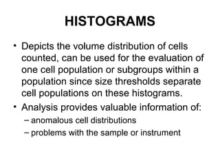 HISTOGRAMS
• Depicts the volume distribution of cells
counted, can be used for the evaluation of
one cell population or subgroups within a
population since size thresholds separate
cell populations on these histograms.
• Analysis provides valuable information of:
– anomalous cell distributions
– problems with the sample or instrument
 
