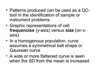 • Patterns produced can be used as a QC-
tool in the identification of sample or
instrument problems.
• Graphic representations of cell
frequencies (y-axis) versus size (on x-
axis)
• In a homogenous population, curve
assumes a symmetrical bell shape or
Gaussian curve
• A wide or more flattened curve is seen
when the SD from the mean is increased
 