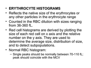 • ERYTHROCYTE HISTOGRAMSERYTHROCYTE HISTOGRAMS
• Reflects the native size of the erythrocytes or
any other particles in the erythrocyte range
• Counted in the RBC dilution with sizes ranging
from 36-360 fL.
• Red cell histograms are derived by plotting the
size of each red cell on x axis and the relative
number on the y axis. They are used to
determine the average size, distribution of size,
and to detect subpopulations.
• Normal RBC histogram:
– Single peaks should be normally between 70-110 fL;
peak should coincide with the MCV
 