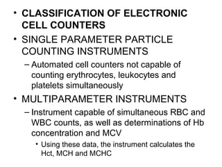 • CLASSIFICATION OF ELECTRONIC
CELL COUNTERS
• SINGLE PARAMETER PARTICLE
COUNTING INSTRUMENTS
– Automated cell counters not capable of
counting erythrocytes, leukocytes and
platelets simultaneously
• MULTIPARAMETER INSTRUMENTS
– Instrument capable of simultaneous RBC and
WBC counts, as well as determinations of Hb
concentration and MCV
• Using these data, the instrument calculates the
Hct, MCH and MCHC
 