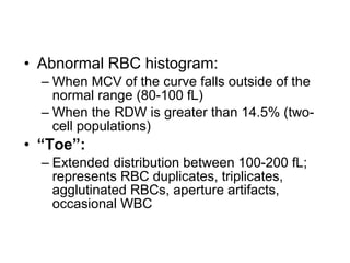 • Abnormal RBC histogram:
– When MCV of the curve falls outside of the
normal range (80-100 fL)
– When the RDW is greater than 14.5% (two-
cell populations)
• “Toe”:
– Extended distribution between 100-200 fL;
represents RBC duplicates, triplicates,
agglutinated RBCs, aperture artifacts,
occasional WBC
 